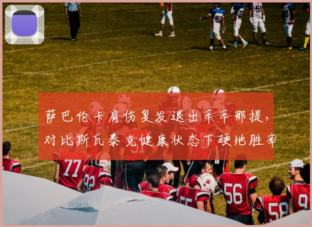 萨巴伦卡肩伤复发退出辛辛那提,对比斯瓦泰克健康状态下硬地胜率82%世界第一易主倒计时__br_