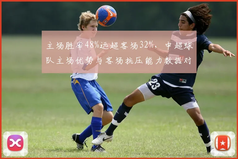 主场胜率48%远超客场32%,中超球队主场优势与客场抗压能力数据对比