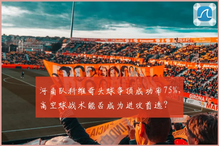 河南队科维奇头球争顶成功率75%，高空球战术能否成为进攻首选？