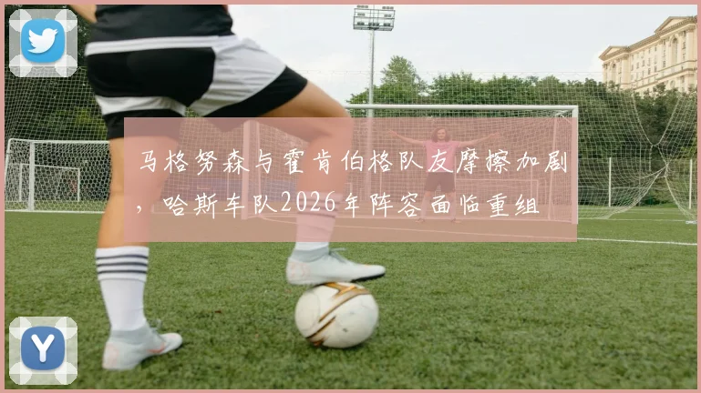 马格努森与霍肯伯格队友摩擦加剧,哈斯车队2026年阵容面临重组