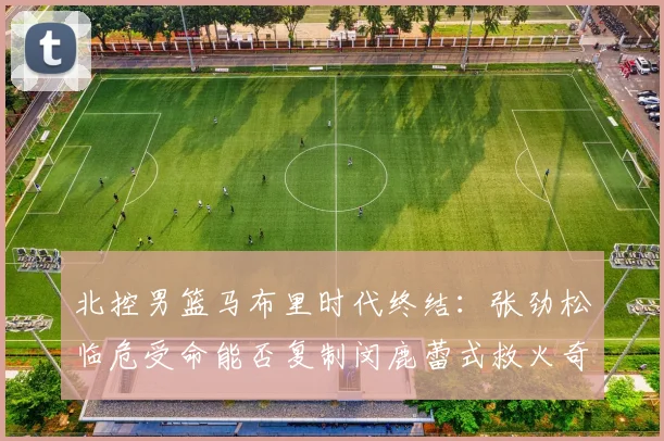 北控男篮马布里时代终结:张劲松临危受命能否复制闵鹿蕾式救火奇迹